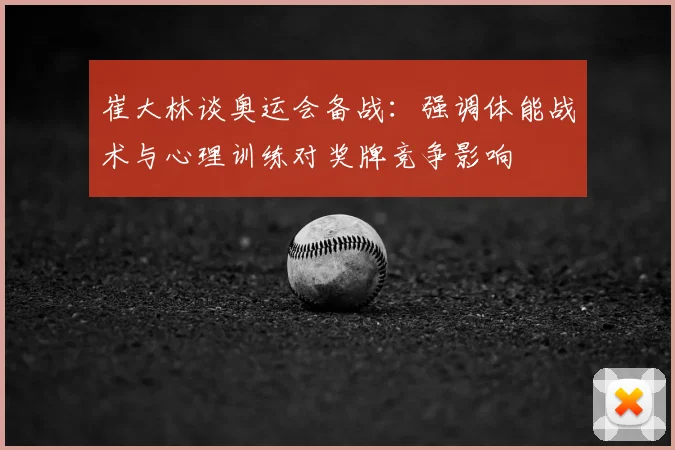 崔大林谈奥运会备战：强调体能战术与心理训练对奖牌竞争影响