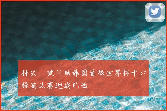 孙兴慜破门助韩国晋级世界杯十六强淘汰赛迎战巴西