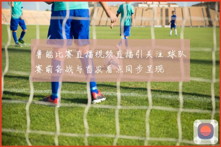 鲁能比赛直播视频直播引关注 球队赛前备战与首发看点同步呈现