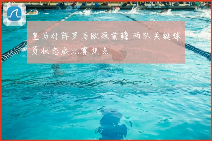 皇马对阵罗马欧冠前瞻 两队关键球员状态成比赛焦点