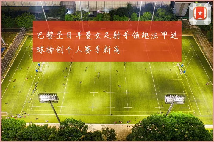 巴黎圣日耳曼女足射手领跑法甲进球榜创个人赛季新高