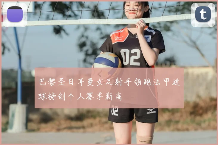 巴黎圣日耳曼女足射手领跑法甲进球榜创个人赛季新高