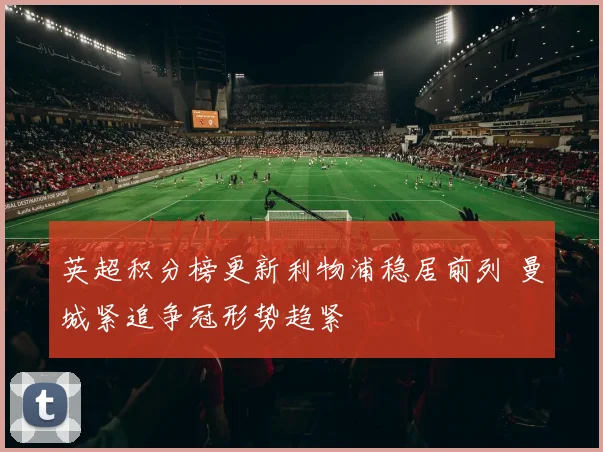 英超积分榜更新利物浦稳居前列 曼城紧追争冠形势趋紧
