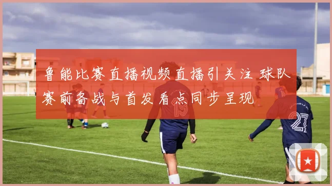 鲁能比赛直播视频直播引关注 球队赛前备战与首发看点同步呈现