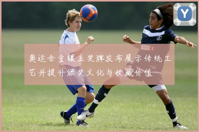 奥运会金镶玉奖牌发布展示传统工艺并提升颁奖文化与收藏价值