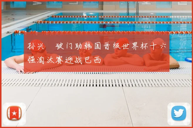 孙兴慜破门助韩国晋级世界杯十六强淘汰赛迎战巴西