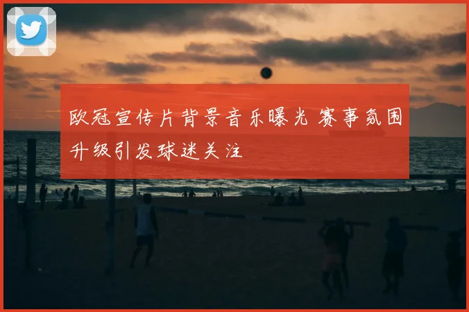 欧冠宣传片背景音乐曝光 赛事氛围升级引发球迷关注