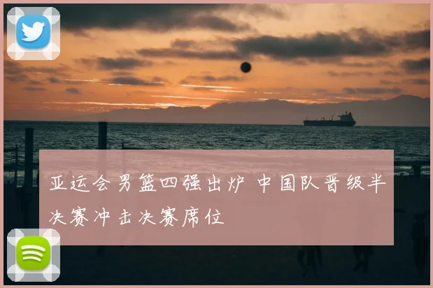 亚运会男篮四强出炉 中国队晋级半决赛冲击决赛席位