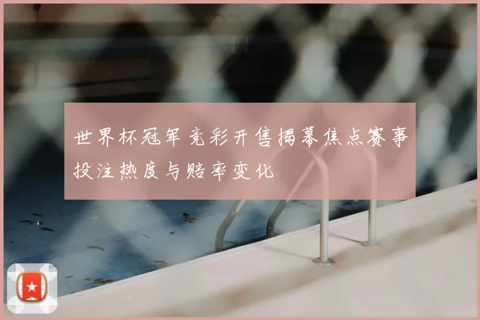 世界杯冠军竞彩开售揭幕焦点赛事投注热度与赔率变化