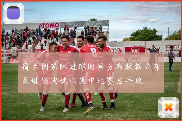 荷兰国家队进球时间分布数据公布关键场次破门集中比赛后半段