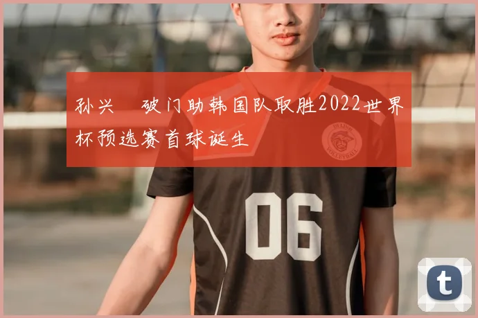 孙兴慜破门助韩国队取胜2022世界杯预选赛首球诞生