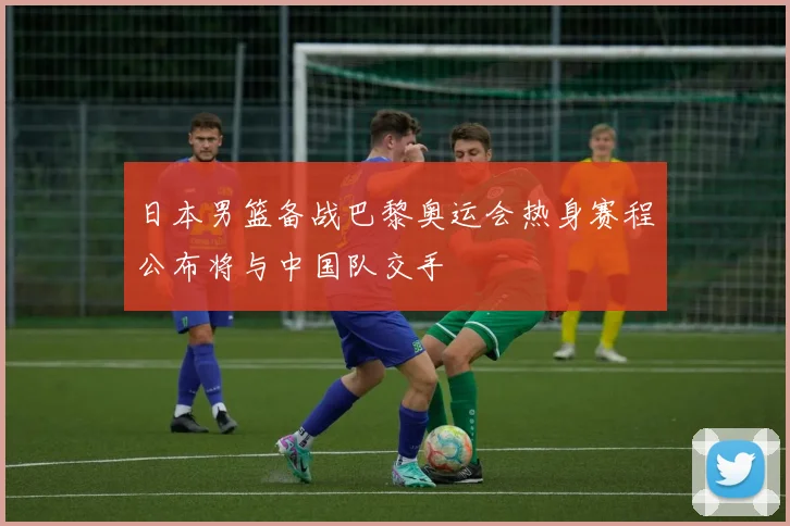 日本男篮备战巴黎奥运会热身赛程公布将与中国队交手