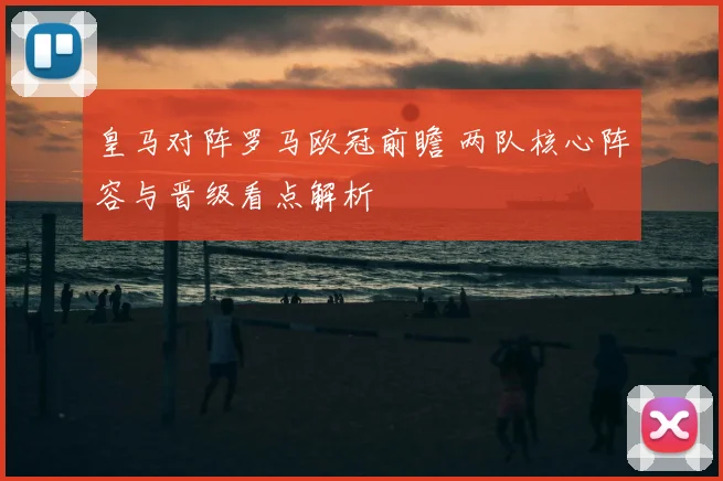 皇马对阵罗马欧冠前瞻 两队核心阵容与晋级看点解析