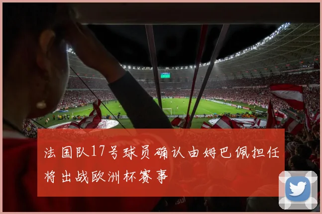法国队17号球员确认由姆巴佩担任将出战欧洲杯赛事