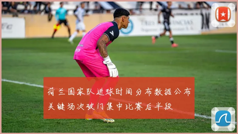 荷兰国家队进球时间分布数据公布关键场次破门集中比赛后半段
