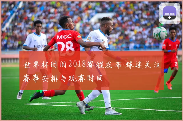 世界杯时间2018赛程发布 球迷关注赛事安排与观赛时间