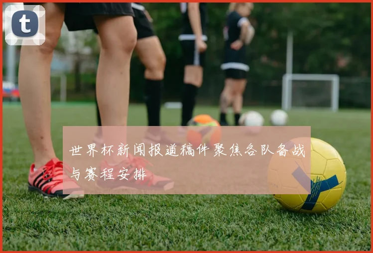 世界杯新闻报道稿件聚焦各队备战与赛程安排
