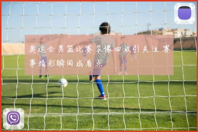 奥运会男篮比赛录像回放引关注 赛事精彩瞬间成看点