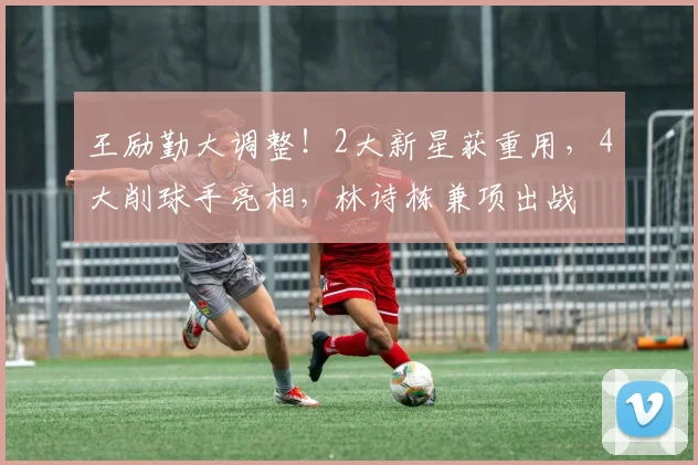 王励勤大调整！2大新星获重用，4大削球手亮相，林诗栋兼项出战